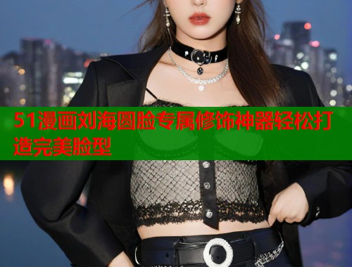 51漫画刘海圆脸专属修饰神器轻松打造完美脸型 51漫画刘海圆脸专属修饰神器轻松打造完美脸型