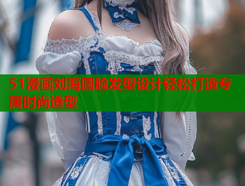51漫画刘海圆脸发型设计轻松打造专属时尚造型 51漫画刘海圆脸发型设计轻松打造专属时尚造型