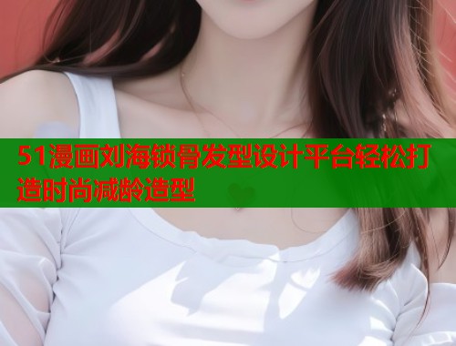 51漫画刘海锁骨发型设计平台轻松打造时尚减龄造型