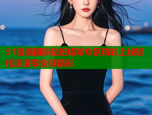 51漫画国际航班杨幂专区精彩上线轻松追漫享全球精彩 51漫画国际航班杨幂专区精彩上线轻松追漫享全球精彩