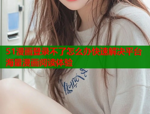 51漫画登录不了怎么办快速解决平台海量漫画阅读体验