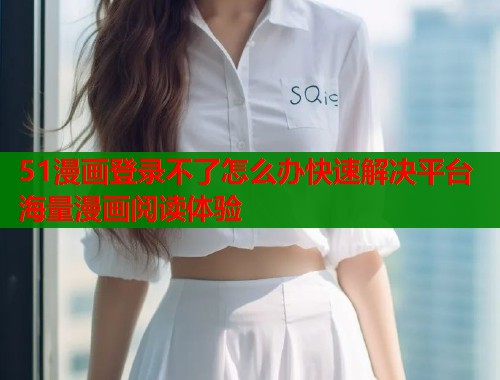 51漫画登录不了怎么办快速解决平台海量漫画阅读体验