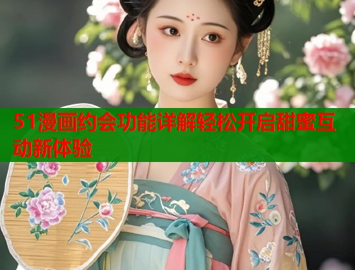 51漫画约会功能详解轻松开启甜蜜互动新体验