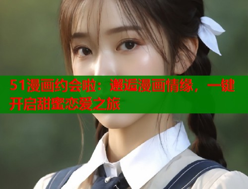 51漫画约会啦：邂逅漫画情缘，一键开启甜蜜恋爱之旅