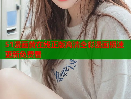51漫画黄在线正版高清全彩漫画极速更新免费看