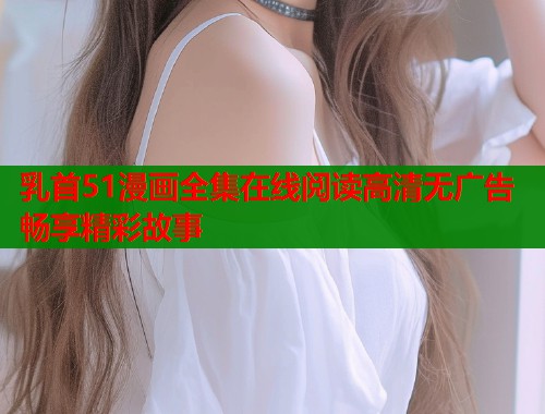 乳首51漫画全集在线阅读高清无广告畅享精彩故事