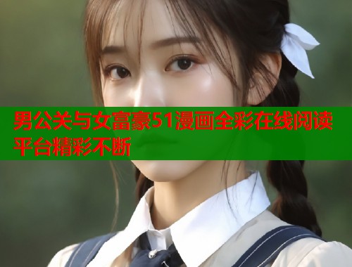 男公关与女富豪51漫画全彩在线阅读平台精彩不断