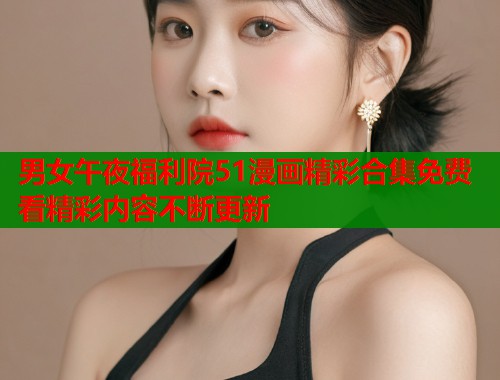 男女午夜福利院51漫画精彩合集免费看精彩内容不断更新