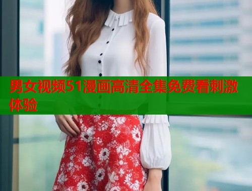 男女视频51漫画高清全集免费看刺激体验