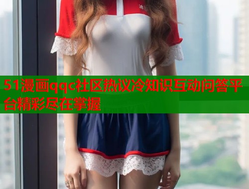 51漫画qqc社区热议冷知识互动问答平台精彩尽在掌握