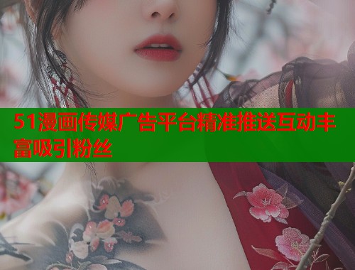 51漫画传媒广告平台精准推送互动丰富吸引粉丝