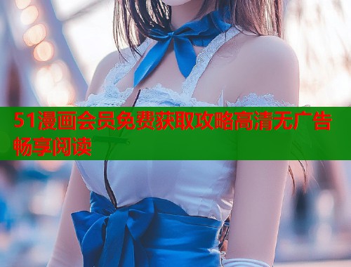 51漫画会员免费获取攻略高清无广告畅享阅读