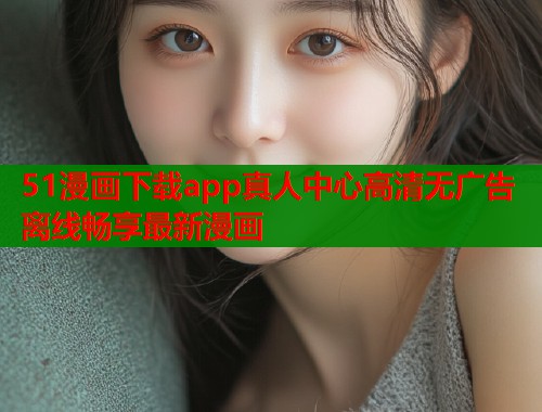 51漫画下载app真人中心高清无广告离线畅享最新漫画