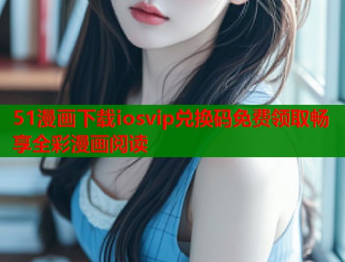 51漫画下载iosvip兑换码免费领取畅享全彩漫画阅读