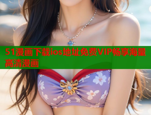 51漫画下载ios地址免费VIP畅享海量高清漫画