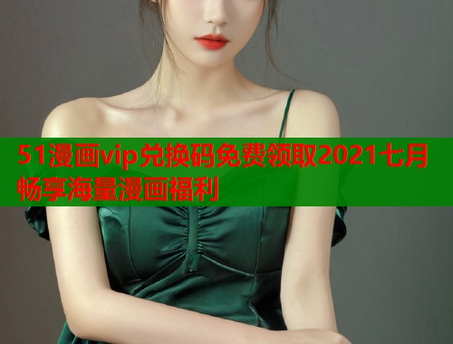 51漫画vip兑换码免费领取2021七月畅享海量漫画福利