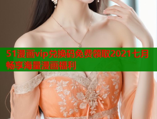 51漫画vip兑换码免费领取2021七月畅享海量漫画福利