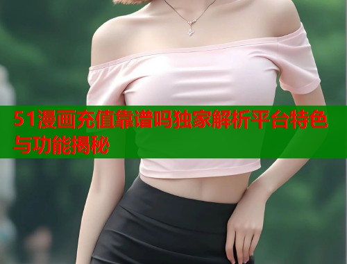 51漫画充值靠谱吗独家解析平台特色与功能揭秘