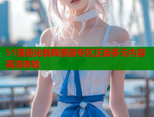 51漫画光着胸漫画专区正版多元内容高清体验