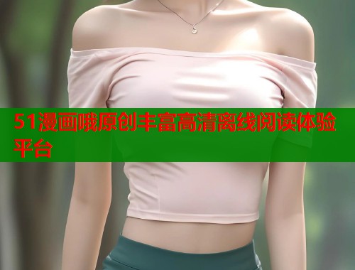 51漫画哦原创丰富高清离线阅读体验平台