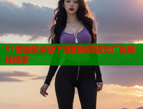 51漫画安卓版下载旧版高清无广告离线畅享