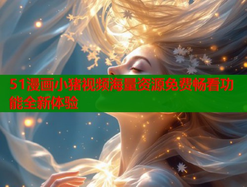 51漫画小猪视频海量资源免费畅看功能全新体验