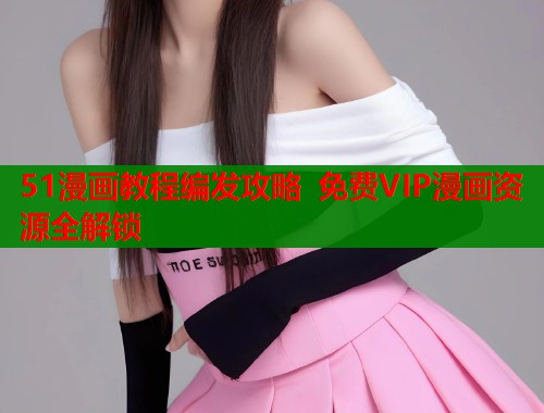 51漫画教程编发攻略 免费VIP漫画资源全解锁