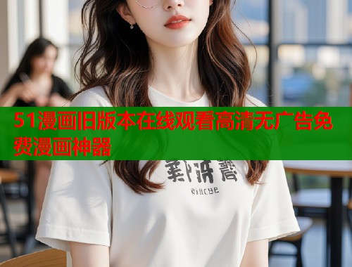51漫画旧版本在线观看高清无广告免费漫画神器