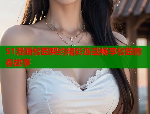 51漫画校园契约精彩连载畅享校园青春故事 51漫画校园契约精彩连载畅享校园青春故事