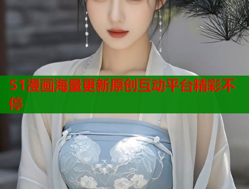 51漫画海量更新原创互动平台精彩不停