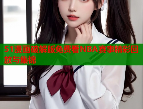 51漫画破解版免费看NBA赛事精彩回放与集锦 51漫画破解版免费看NBA赛事精彩回放与集锦