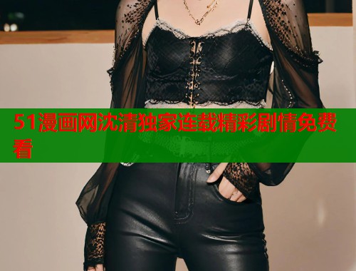 51漫画网沈清独家连载精彩剧情免费看 51漫画网沈清独家连载精彩剧情免费看