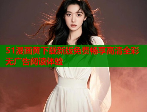 51漫画黄下载新版免费畅享高清全彩无广告阅读体验