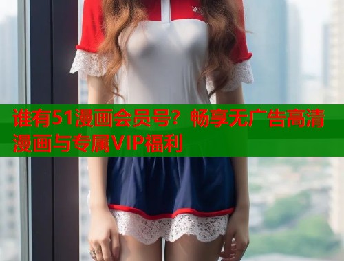 谁有51漫画会员号？畅享无广告高清漫画与专属VIP福利